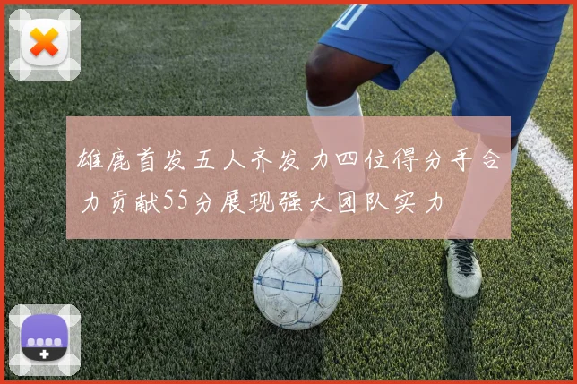 雄鹿首发五人齐发力四位得分手合力贡献55分展现强大团队实力