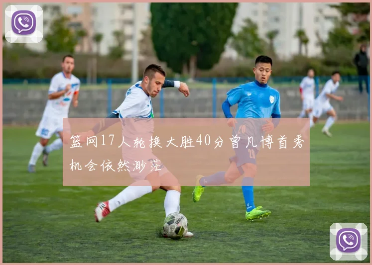 篮网17人轮换大胜40分曾凡博首秀机会依然渺茫