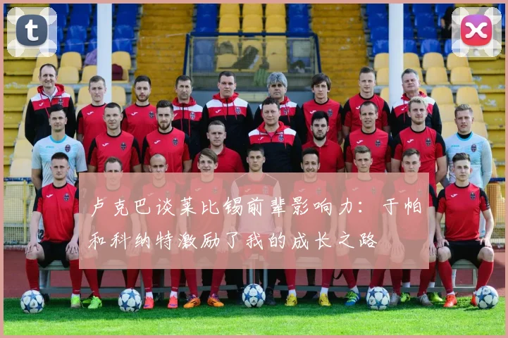 卢克巴谈莱比锡前辈影响力：于帕和科纳特激励了我的成长之路