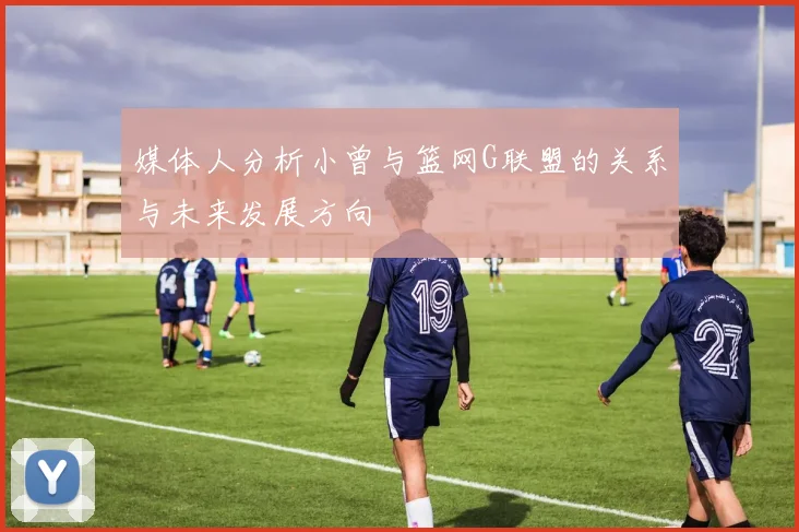 媒体人分析小曾与篮网G联盟的关系与未来发展方向
