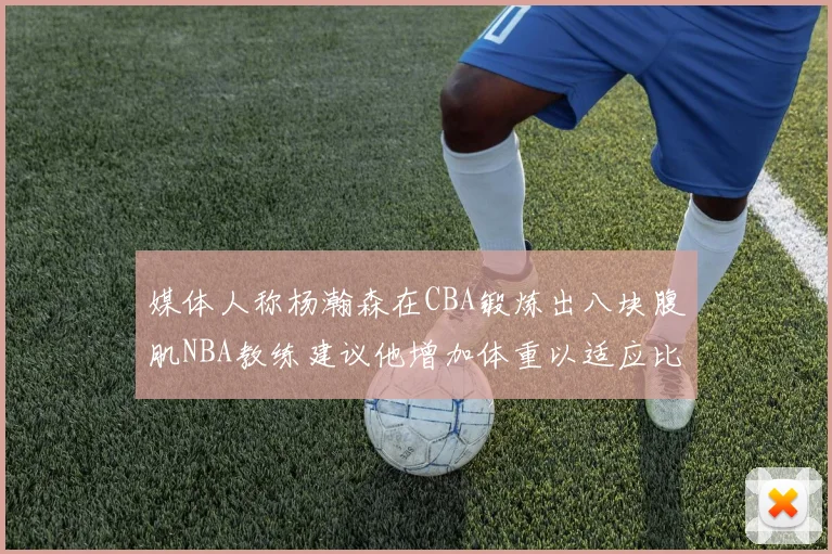 媒体人称杨瀚森在CBA锻炼出八块腹肌NBA教练建议他增加体重以适应比赛