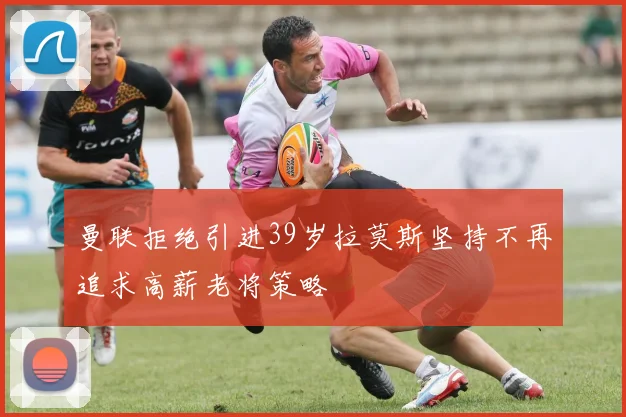 曼联拒绝引进39岁拉莫斯坚持不再追求高薪老将策略