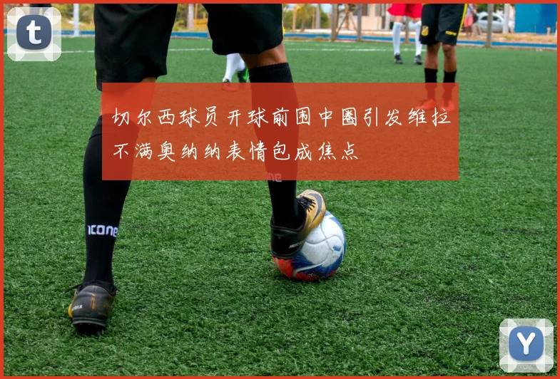 切尔西球员开球前围中圈引发维拉不满奥纳纳表情包成焦点