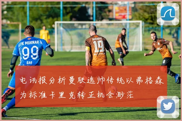 电讯报分析曼联选帅传统以弗格森为标准卡里克转正机会渺茫