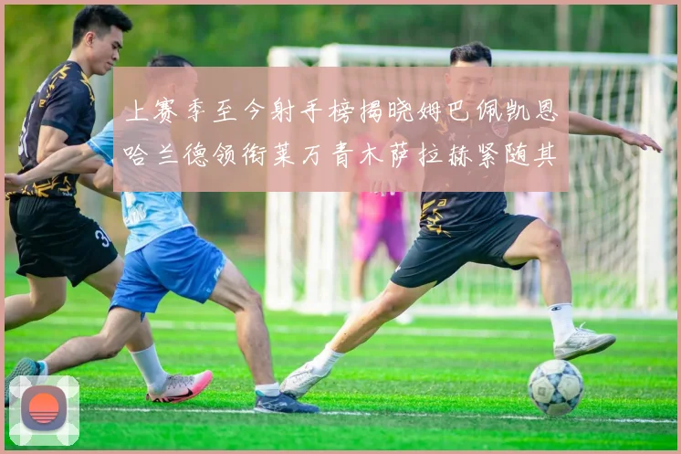 上赛季至今射手榜揭晓姆巴佩凯恩哈兰德领衔莱万青木萨拉赫紧随其后