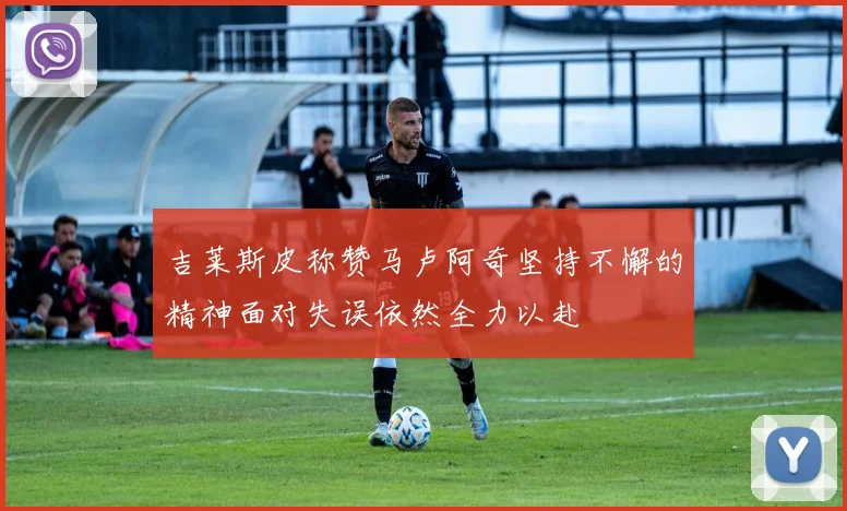 吉莱斯皮称赞马卢阿奇坚持不懈的精神面对失误依然全力以赴