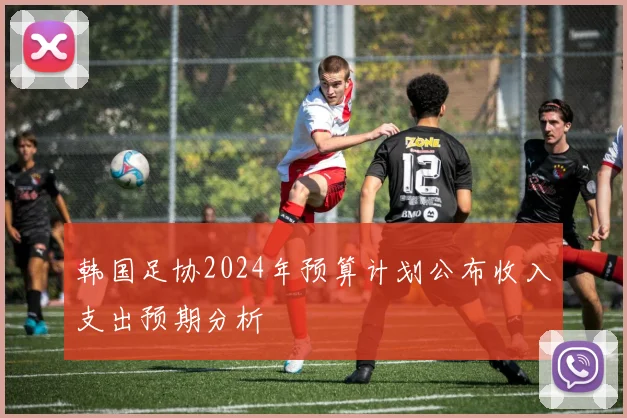 韩国足协2024年预算计划公布收入支出预期分析