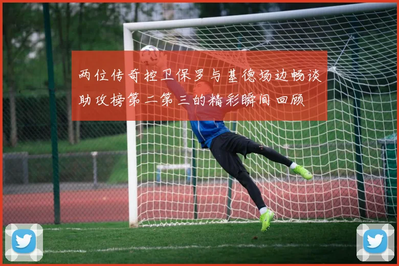 两位传奇控卫保罗与基德场边畅谈助攻榜第二第三的精彩瞬间回顾