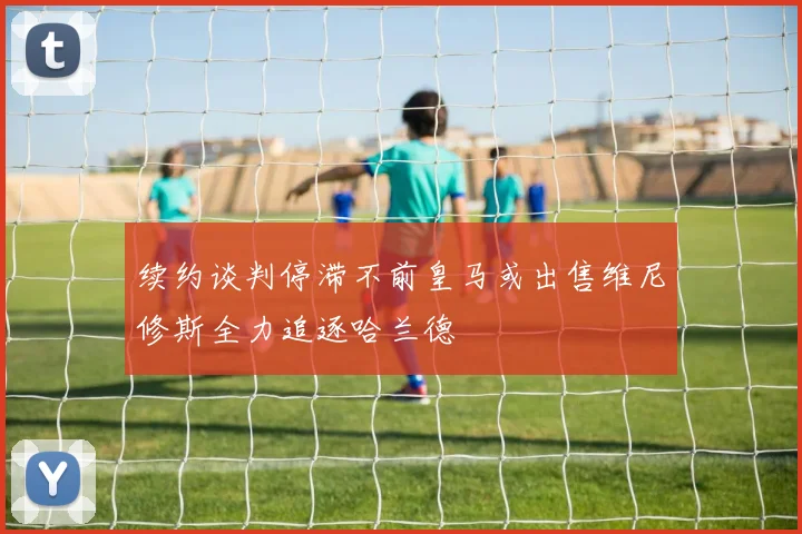 续约谈判停滞不前皇马或出售维尼修斯全力追逐哈兰德