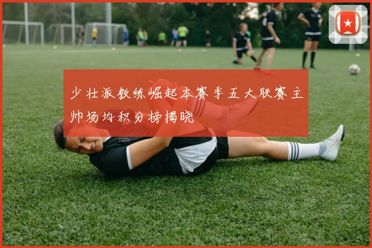 少壮派教练崛起本赛季五大联赛主帅场均积分榜揭晓