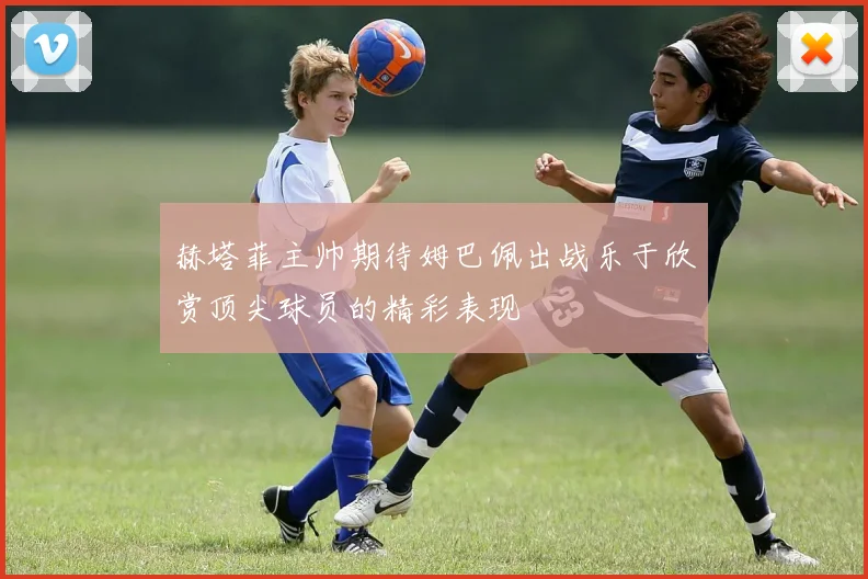 赫塔菲主帅期待姆巴佩出战乐于欣赏顶尖球员的精彩表现