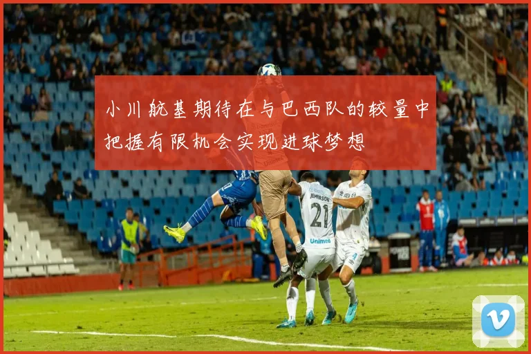 小川航基期待在与巴西队的较量中把握有限机会实现进球梦想