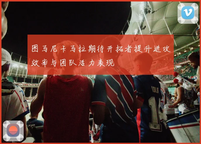 图马尼卡马拉期待开拓者提升进攻效率与团队活力表现
