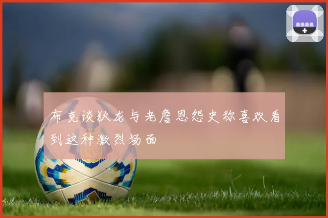 布克谈狄龙与老詹恩怨史称喜欢看到这种激烈场面