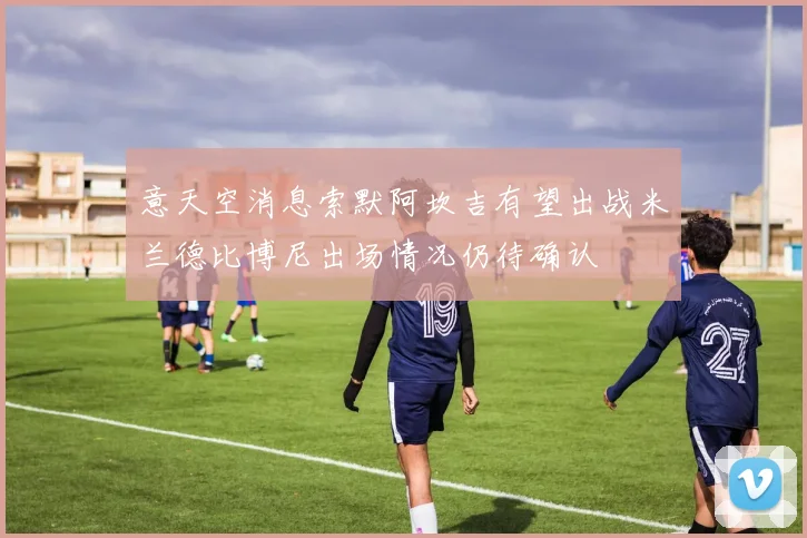 意天空消息索默阿坎吉有望出战米兰德比博尼出场情况仍待确认
