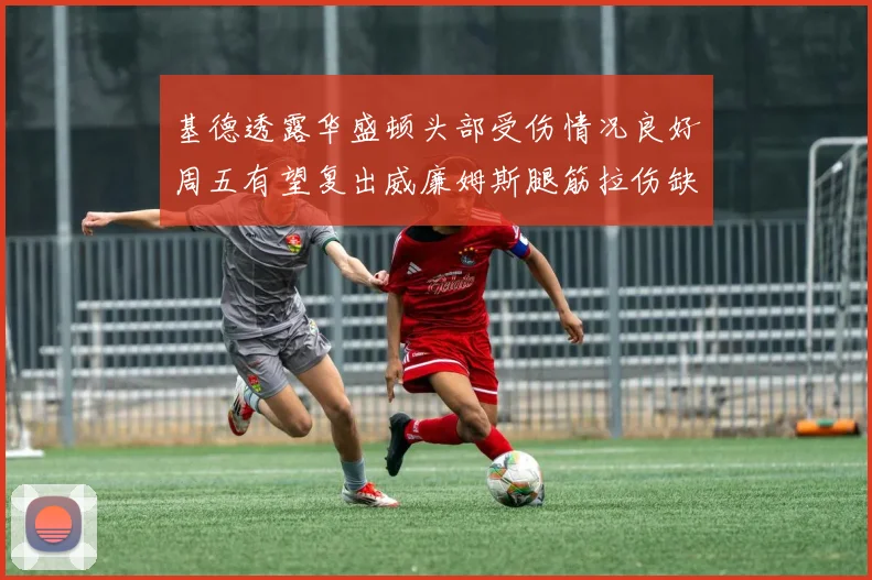 基德透露华盛顿头部受伤情况良好周五有望复出威廉姆斯腿筋拉伤缺席一周